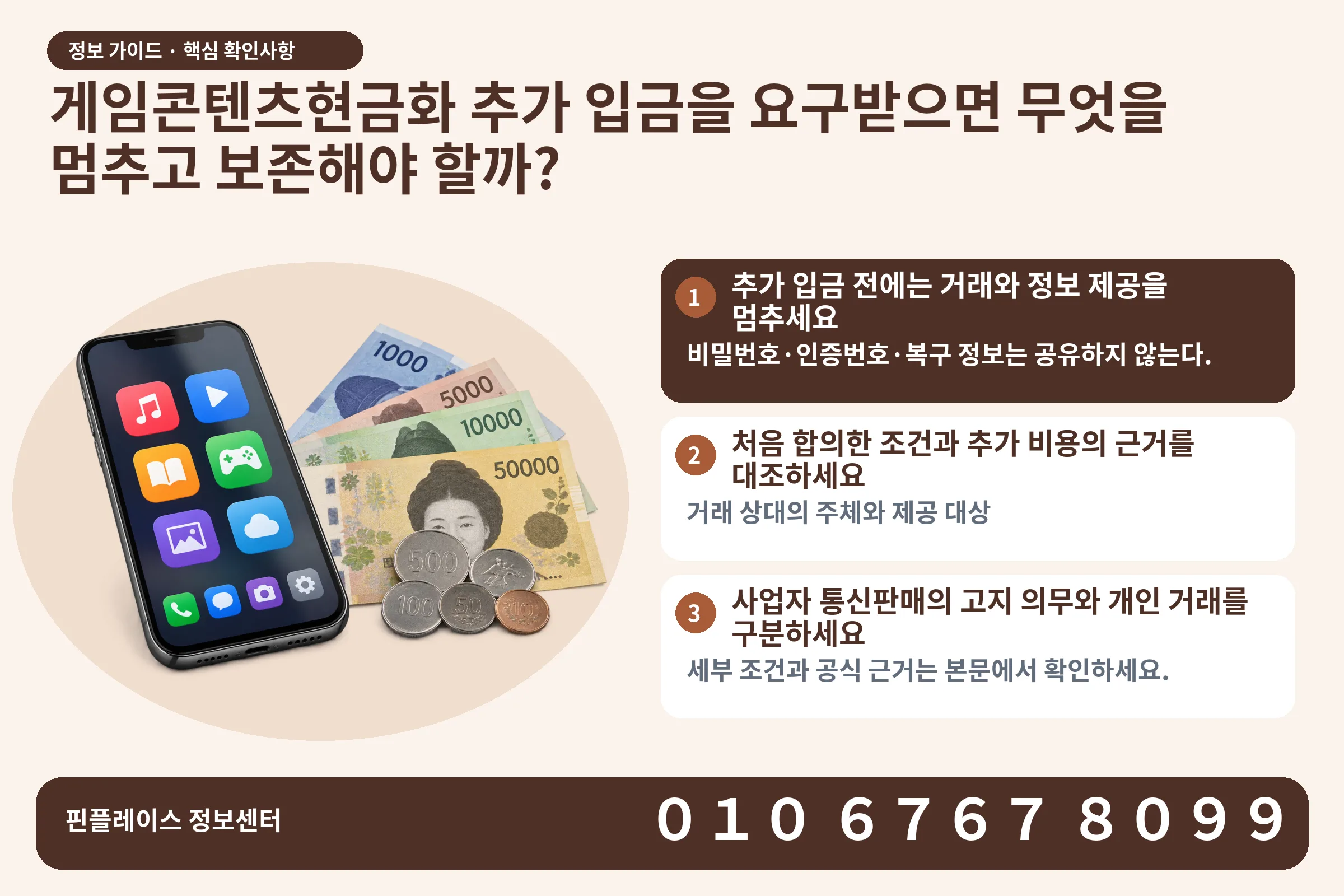 게임콘텐츠현금화 추가 입금을 요구받으면 무엇을 멈추고 보존해야 할까? · 콘텐츠 결제 화면 / 현금·동전 · 본문 확인사항: 추가 입금 전에는 거래와 정보 제공을 멈추세요; 처음 합의한 조건과 추가 비용의 근거를 대조하세요; 사업자 통신판매의 고지 의무와 개인 거래를 구분하세요