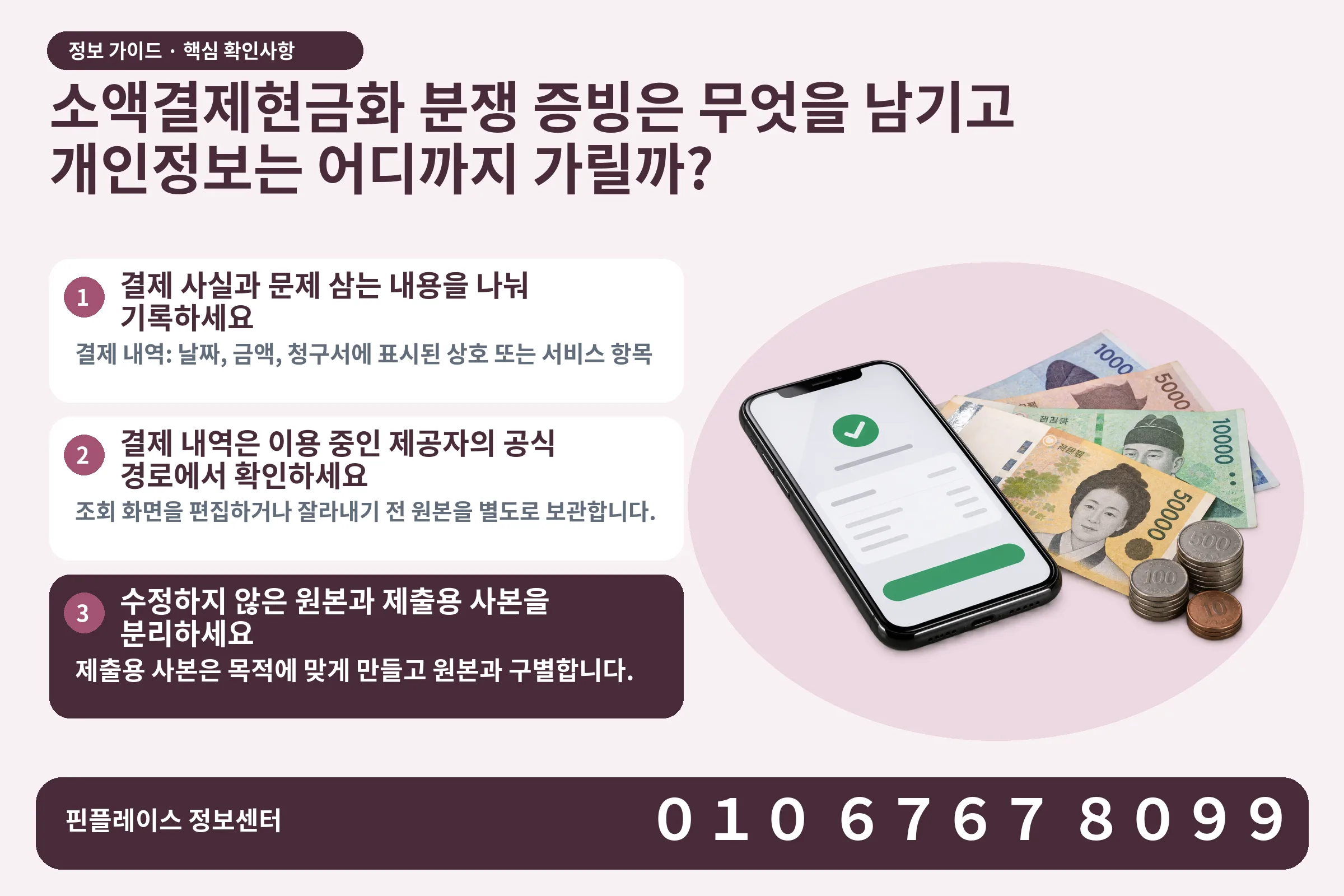소액결제현금화 분쟁 증빙은 무엇을 남기고 개인정보는 어디까지 가릴까? · 휴대폰 결제 화면 / 현금·동전 · 본문 확인사항: 결제 사실과 문제 삼는 내용을 나눠 기록하세요; 결제 내역은 이용 중인 제공자의 공식 경로에서 확인하세요; 수정하지 않은 원본과 제출용 사본을 분리하세요