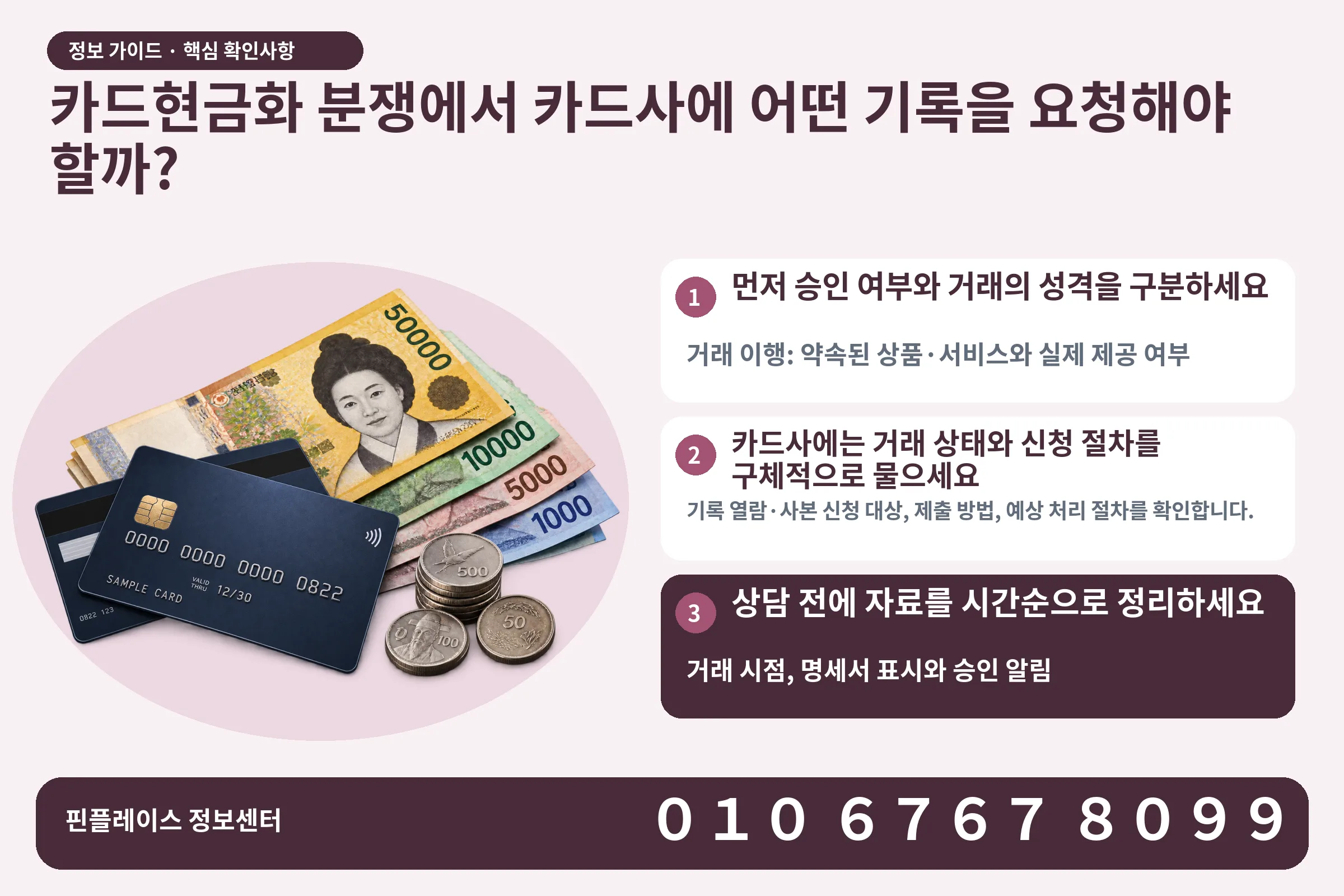카드현금화 분쟁에서 카드사에 어떤 기록을 요청해야 할까? · 신용카드 / 현금·동전 · 본문 확인사항: 먼저 승인 여부와 거래의 성격을 구분하세요; 카드사에는 거래 상태와 신청 절차를 구체적으로 물으세요; 상담 전에 자료를 시간순으로 정리하세요