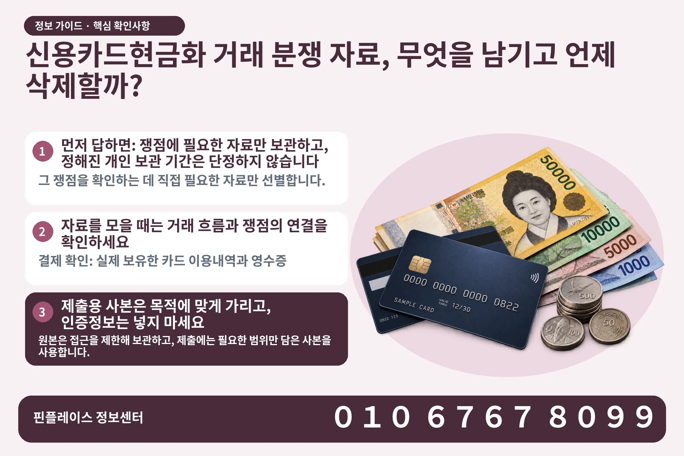신용카드현금화 거래 분쟁 자료, 무엇을 남기고 언제 삭제할까? · 신용카드 / 현금·동전 · 본문 확인사항: 먼저 답하면: 쟁점에 필요한 자료만 보관하고, 정해진 개인 보관 기간은 단정하지 않습니다; 자료를 모을 때는 거래 흐름과 쟁점의 연결을 확인하세요; 제출용 사본은 목적에 맞게 가리고, 인증정보는 넣지 마세요